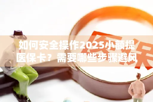 如何安全操作2025小额提医保卡？需要哪些步骤避风险？